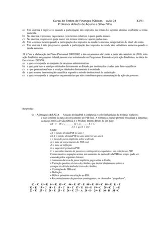 Curso de Testes de Finanças Públicas aula 04                                   33/33
                                Professor Adauto de Aquino e Silva Filho

a) Um sistema é regressivo quando a participação dos impostos na renda dos agentes diminui conforme a renda
   aumenta.
b) No sistema regressivo, paga menos ( em termos relativos ) quem ganha menos.
c) No sistema progressivo, paga mais ( em termos relativos ) quem ganha mais.
d) Um sistema é neutro quando a participação dos impostos na renda é a mesma, independente do nível de renda.
e) Um sistema é dito progressivo quando a participação dos impostos na renda dos indivíduos aumenta quando a
   renda aumenta.

31 ) Para a elaboração do Plano Plurianual 2002/2003 e dos orçamentos da União a partir do exercício de 2000, toda
ação finalística do governo federal passou a ser estruturada em Programas. Entende-se por ação finalística, na ótica do
Decreto no. 2829/98.
a) a que corresponde ao conjunto de despesas administrativas
b) a que gera bens e serviços ofertados diretamente ao Estado por instituições criadas para fins específicos
c) a que proporciona bens e serviços ofertados diretamente à sociedade
d) a que assume denominação específica segundo a missão institucional de cada órgão
e) a que corresponde a categorias orçamentárias que não contribuem para a manutenção da ação do governo.




Respostas:

        01 - Afirmação ERRADA - A razão dívida/PIB é complexa e sofre influências de diversas variáveis
                 e não somente da taxa de crescimento do PIB real. A fórmula a seguir permite visualizar a dinâmica
                 da razão entre a dívida pública e o Produto Interno Bruto de um país:
                          Dt = Dt-1 .            (1+ i)     .–h+C
                                               [(1 + q).(1 + ð)]
                          Onde:
                          Dt = razão dívida/PIB no ano t
                          Dt-1 = razão dívida/PIB no ano anterior ao ano t
                          i = taxa de juros implícita sobre a dívida
                          q = taxa de crescimento do PIB real
                          ð = taxa de inflação
                          h = superávit primário/PIB
                          C = reconhecimento de passivos contingentes (esqueletos) em relação ao PIB
                          Como mostra a equação acima, um aumento da razão dívida/PIB no tempo pode ser
                          causado pelos seguintes fatores:
                          • Aumento da taxa de juros implícita paga sobre a dívida;
                          • Variação positiva da taxa de câmbio, que incide diretamente sobre o
                          estoque da dívida atrelada à taxa de câmbio;
                          • Contração do PIB real;
                          • Deflação;
                          • Déficit primário em relação ao PIB;
                          • Reconhecimento de passivos contingentes, os chamados “esqueletos”.

        02 – C 03 – E 04 – E 05 – C 06 – E 07 – E 08 – E 09 – C 10 – E 11 - E
      12 – E 13 – C 14 – E 15 – C 16 – C 17 - E 18 – E 19 – C 20 – C 21 – E
      22 – C 23 – C 24 – E 25 – C 26 – C 27 - A 28 - D 29 - E 30 - B 31 - C
 