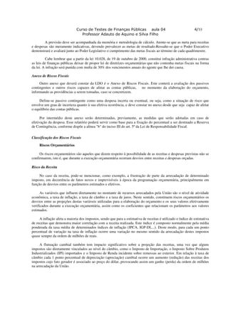 Curso de Testes de Finanças Públicas aula 04                                    4/33
                                 Professor Adauto de Aquino e Silva Filho

        A previsão deve ser acompanhada da memória e metodologia de cálculo. Atente-se que as meta para receitas
e despesas são meramente indicativas, devendo prevalecer as metas de resultado.Ressalte-se que o Poder Executivo
demonstrará e avaliará junto ao Poder Legislativo o cumprimento das metas fiscais ao término de cada quadrimestre.

         Cabe lembrar que a partir da lei 10.028, de 19 de outubro de 2000, constitui infração administrativa contras
as leis de finanças públicas deixar de propor lei de diretrizes orçamentárias que não contenha metas fiscais na forma
da lei. A infração será punida com multa de 30% dos vencimentos anuais do agente que lhe der causa.

Anexo de Riscos Fiscais

     Outro anexo que deverá constar da LDO é o Anexo de Riscos Fiscais. Este conterá a avaliação dos passivos
contingentes e outros riscos capazes de afetar as contas públicas, no momento da elaboração do orçamento,
informando as providências a serem tomadas, caso se concretizem.

     Define-se passivo contingente como uma despesa incerta ou eventual, ou seja, como a situação de risco que
envolve um grau de incerteza quanto à sua efetiva ocorrência, e deve constar no anexo desde que seja capaz de afetar
o equilíbrio das contas públicas.

      Por intermédio deste anexo serão determinadas, previamente, as medidas que serão adotadas em caso de
efetivação da despesa. Esse relatório poderá servir como base para a fixação do percentual a ser destinado a Reserva
de Contingência, conforme dispõe a alínea "b" do inciso III do art. 5º da Lei de Responsabilidade Fiscal.


Classificação dos Riscos Fiscais

     Riscos Orçamentários

     Os riscos orçamentários são aqueles que dizem respeito à possibilidade de as receitas e despesas previstas não se
confirmarem, isto é, que durante a execução orçamentária ocorram desvios entre receitas e despesas orçadas.

Risco da Receita

     No caso da receita, pode-se mencionar, como exemplo, a frustração de parte da arrecadação de determinado
imposto, em decorrência de fatos novos e imprevisíveis à época da programação orçamentária, principalmente em
função de desvios entre os parâmetros estimados e efetivos.

      As variáveis que influem diretamente no montante de recursos arrecadados pela União são o nível de atividade
econômica, a taxa de inflação, a taxa de câmbio e a taxa de juros. Neste sentido, constituem riscos orçamentários os
desvios entre as projeções destas variáveis utilizadas para a elaboração do orçamento e os seus valores efetivamente
verificados durante a execução orçamentária, assim como os coeficientes que relacionam os parâmetros aos valores
estimados.

     A inflação afeta a maioria dos impostos, sendo que para a estimativa de receitas é utilizado o índice de estimativa
de receitas que demonstra maior correlação com a receita realizada. Este índice é composto normalmente pela média
ponderada da taxa média de determinados índices de inflação (IPCA, IGP-DI,...). Deste modo, para cada um ponto
percentual de variação na taxa de inflação ocorre uma variação no mesmo sentido da arrecadação destes impostos
quase sempre da ordem de milhões de reais.

     A flutuação cambial também tem impacto significativo sobre a projeção das receitas, uma vez que alguns
impostos são diretamente vinculados ao nível do câmbio, como o Imposto de Importação, o Imposto Sobre Produtos
Industrializados (IPI) importados e o Imposto de Renda incidente sobre remessas ao exterior. Em relação à taxa de
câmbio cada 1 ponto percentual de depreciação (apreciação) cambial ocorre um aumento (redução) das receitas dos
impostos cujo fato gerador é associado ao preço do dólar, provocando assim um ganho (perda) da ordem de milhões
na arrecadação da União.
 