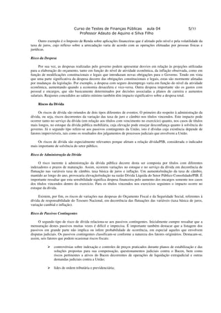 Curso de Testes de Finanças Públicas aula 04                                  5/33
                                Professor Adauto de Aquino e Silva Filho

      Outro exemplo é o Imposto de Renda sobre aplicações financeiras que é afetado pelo nível e pela volatilidade da
taxa de juros, cujo reflexo sobre a arrecadação varia de acordo com as operações efetuadas por pessoas físicas e
jurídicas.

Risco da Despesa

      Por sua vez, as despesas realizadas pelo governo podem apresentar desvios em relação às projeções utilizadas
para a elaboração do orçamento, tanto em função do nível de atividade econômica, da inflação observada, como em
função de modificações constitucionais e legais que introduzam novas obrigações para o Governo. Tendo em vista
que uma parte significativa da despesa decorre das obrigações constitucionais e legais, estas são mormente afetadas
por mudanças da legislação. Por exemplo, a despesa com seguro desemprego varia em função do nível da atividade
econômica, aumentando quando a economia desacelera e vice-versa. Outra despesa importante são os gastos com
pessoal e encargos, que são basicamente determinados por decisões associadas a planos de carreira e aumentos
salariais. Reajustes concedidos ao salário mínimo também têm impacto significativo sobre a despesa total.

     Riscos da Dívida

     Os riscos de dívida são oriundos de dois tipos diferentes de eventos. O primeiro diz respeito à administração da
dívida, ou seja, riscos decorrentes da variação das taxa de juro e câmbio nos títulos vincendos. Este impacto pode
ocorrer tanto no serviço da dívida (em relação aos títulos com vencimento no exercício) quanto, nos casos de títulos
mais longos, no estoque da dívida pública mobiliária, cuja elevação pode ensejar desconfiança quanto à solvência do
governo. Já o segundo tipo refere-se aos passivos contingentes da União, isto é dívidas cuja existência depende de
fatores imprevisíveis, tais como os resultados dos julgamentos de processos judiciais que envolvem a União.

     Os riscos de dívida são especialmente relevantes porque afetam a relação dívida/PIB, considerada o indicador
mais importante de solvência do setor público.

Risco de Administração da Dívida

     O risco inerente à administração da dívida pública decorre desta ser composta por títulos com diferentes
indexadores e prazos de maturação. Assim, ocorrem variações no estoque e no serviço da dívida em decorrência de
flutuação nas variáveis taxa de câmbio, taxa básica de juros e inflação. Um aumento/redução da taxa de câmbio,
mantido ao longo do ano, provocaria elevação/redução na razão Dívida Líquida do Setor Público Consolidado/PIB. É
importante ressaltar que esta sensibilidade significa despesa financeira pelo aumento dos encargos somente nos casos
dos títulos vincendos dentro do exercício. Para os títulos vincendos nos exercícios seguintes o impacto ocorre no
estoque da dívida.

     Existem, por fim, os riscos de variações nas despesas do Orçamento Fiscal e da Seguridade Social, referentes à
dívida de responsabilidade do Tesouro Nacional, em decorrência das flutuações das variáveis (taxa básica de juros,
variação cambial e inflação).

Risco de Passivos Contingentes

     O segundo tipo de risco de dívida relaciona-se aos passivos contingentes. Inicialmente cumpre ressaltar que a
mensuração destes passivos muitas vezes é difícil e imprecisa. É importante também destacar que a listagem dos
passivos em grande parte não implica ou infere probabilidade de ocorrência, em especial aqueles que envolvem
disputas judiciais. Os passivos contingentes classificam-se conforme a natureza dos fatores originários. Destacam-se,
assim, seis fatores que podem ocasionar riscos fiscais:

               controvérsias sobre indexação e controles de preços praticados durante planos de estabilização e das
               soluções propostas para sua compensação, questionamentos judiciais contra o Bacen, bem como
               riscos pertinentes a ativos do Bacen decorrentes de operações de liquidação extrajudicial e outras
               demandas judiciais contra a União;

               lides de ordem tributária e previdenciária;
 