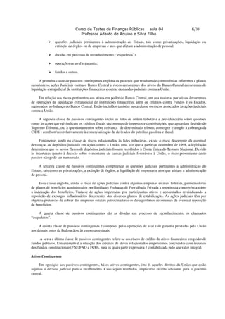 Curso de Testes de Finanças Públicas aula 04                                    6/33
                                 Professor Adauto de Aquino e Silva Filho

                questões judiciais pertinentes à administração do Estado, tais como privatizações, liquidação ou
                extinção de órgãos ou de empresas e atos que afetam a administração de pessoal;

                dívidas em processo de reconhecimento (“esqueletos”);

                operações de aval e garantia;

                fundos e outros.

     A primeira classe de passivos contingentes engloba os passivos que resultam de controvérsias referentes a planos
econômicos, ações Judiciais contra o Banco Central e riscos decorrentes dos ativos do Banco Central decorrentes de
liquidação extrajudicial de instituições financeiras e outras demandas judiciais contra a União.

     Em relação aos riscos pertinentes aos ativos em poder do Banco Central, em sua maioria, por ativos decorrentes
de operações de liquidação extrajudicial de instituições financeiras, além de créditos contra Fundos e os Estados,
registrados no balanço do Banco Central. Estão incluídos também nesta classe os riscos associados às ações judiciais
contra a União.

    A segunda classe de passivos contingentes inclui as lides de ordem tributária e previdenciária sobre questões
como às ações que reivindicam os créditos fiscais decorrentes de impostos e contribuições, que aguardam decisão do
Supremo Tribunal, ou, à questionamentos sobre cobrança de determinado tributo, como por exemplo à cobrança da
CIDE - combustíveis relativamente à comercialização de derivados do petróleo gasolina e diesel.

     Finalmente, ainda na classe de riscos relacionados às lides tributárias, existe o risco decorrente da eventual
devolução de depósitos judiciais em ações contra a União, uma vez que a partir de dezembro de 1998, a legislação
determinou que os novos fluxos de depósitos judiciais fossem recolhidos à Conta Única do Tesouro Nacional. Devido
às incertezas quanto à decisão sobre o montante de causas judiciais favoráveis à União, o risco proveniente deste
passivo não pode ser mensurado.

     A terceira classe de passivos contingentes compreende as questões judiciais pertinentes à administração do
Estado, tais como as privatizações, a extinção de órgãos, a liquidação de empresas e atos que afetam a administração
de pessoal.

     Essa classe engloba, ainda, o risco de ações judiciais contra algumas empresas estatais federais, patrocinadoras
de planos de benefícios administrados por Entidades Fechadas de Previdência Privada a respeito da controvérsia sobre
a indexação dos benefícios. Trata-se de ações impetradas por participantes ativos e aposentados reivindicando a
reposição de expurgos inflacionários decorrentes dos diversos planos de estabilização. As ações judiciais têm por
objeto a pretensão de cobrar das empresas estatais patrocinadoras os desequilíbrios decorrentes da eventual reposição
de benefícios.

     A quarta classe de passivos contingentes são as dívidas em processo de reconhecimento, os chamados
“esqueletos”.

     A quinta classe de passivos contingentes é composta pelas operações de aval e de garantia prestadas pela União
aos demais entes da Federação e às empresas estatais.

      A sexta e última classe de passivos contingentes refere-se aos riscos de crédito de ativos financeiros em poder de
fundos públicos. Um exemplo é a situação dos créditos de ativos relacionados empréstimos concedidos com recursos
dos fundos constitucionais(FNE,FNO e FCO), para os quais parte expressiva é contabilizada pelo seu valor integral.

Ativos Contingentes

      Em oposição aos passivos contingentes, há os ativos contingentes, isto é, aqueles direitos da União que estão
sujeitos a decisão judicial para o recebimento. Caso sejam recebidos, implicarão receita adicional para o governo
central.
 
