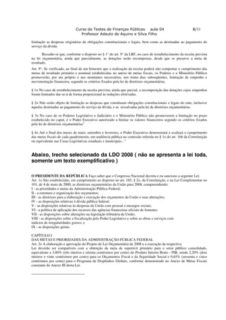 Curso de Testes de Finanças Públicas aula 04                                   8/33
                                Professor Adauto de Aquino e Silva Filho

limitação as despesas originárias de obrigações constitucionais e legais, bem como as destinadas ao pagamento do
serviço da dívida.

       Ressalte-se que, conforme o disposto no § 1° do art. 9° da LRF, no caso de restabelecimento da receita prevista
na lei orçamentária, ainda que parcialmente, as dotações serão recompostas, desde que se preserve a meta de
resultado.
Art. 9°. Se verificado, ao final de um bimestre que a realização da receita poderá não comportar o cumprimento das
metas de resultado primário e nominal estabelecidas no anexo de metas fiscais, os Poderes e o Ministério Público
promoverão, por ato próprio e nos montantes necessários, nos trinta dias subseqüentes, limitação de empenho e
movimentação financeira, segundo os critérios fixados pela lei de diretrizes orçamentárias.

§ 1o No caso de restabelecimento da receita prevista, ainda que parcial, a recomposição das dotações cujos empenhos
foram limitados dar-se-á de forma proporcional às reduções efetivadas.

§ 2o Não serão objeto de limitação as despesas que constituam obrigações constitucionais e legais do ente, inclusive
aquelas destinadas ao pagamento do serviço da dívida, e as ressalvadas pela lei de diretrizes orçamentárias.

§ 3o No caso de os Poderes Legislativo e Judiciário e o Ministério Público não promoverem a limitação no prazo
estabelecido no caput, é o Poder Executivo autorizado a limitar os valores financeiros segundo os critérios fixados
pela lei de diretrizes orçamentárias1.

§ 4o Até o final dos meses de maio, setembro e fevereiro, o Poder Executivo demonstrará e avaliará o cumprimento
das metas fiscais de cada quadrimestre, em audiência pública na comissão referida no § 1o do art. 166 da Constituição
ou equivalente nas Casas Legislativas estaduais e municipais...”


Abaixo, trecho selecionado da LDO 2008 ( não se apresenta a lei toda,
somente um texto exemplificativo )

O PRESIDENTE DA REPÚBLICA Faço saber que o Congresso Nacional decreta e eu sanciono a seguinte Lei:
Art. 1o São estabelecidas, em cumprimento ao disposto no art. 165, § 2o, da Constituição, e na Lei Complementar no
101, de 4 de maio de 2000, as diretrizes orçamentárias da União para 2008, compreendendo:
I - as prioridades e metas da Administração Pública Federal;
II - a estrutura e organização dos orçamentos;
III - as diretrizes para a elaboração e execução dos orçamentos da União e suas alterações;
IV - as disposições relativas à dívida pública federal;
V - as disposições relativas às despesas da União com pessoal e encargos sociais;
VI - a política de aplicação dos recursos das agências financeiras oficiais de fomento;
VII - as disposições sobre alterações na legislação tributária da União;
VIII - as disposições sobre a fiscalização pelo Poder Legislativo e sobre as obras e serviços com
indícios de irregularidades graves; e
IX - as disposições gerais.

CAPÍTULO I
DAS METAS E PRIORIDADES DA ADMINISTRAÇÃO PÚBLICA FEDERAL
Art. 2o A elaboração e aprovação do Projeto de Lei Orçamentária de 2008 e a execução da respectiva
Lei deverão ser compatíveis com a obtenção da meta de superávit primário para o setor público consolidado,
equivalente a 3,80% (três inteiros e oitenta centésimos por cento) do Produto Interno Bruto - PIB, sendo 2,20% (dois
inteiros e vinte centésimos por cento) para os Orçamentos Fiscal e da Seguridade Social e 0,65% (sessenta e cinco
centésimos por cento) para o Programa de Dispêndios Globais, conforme demonstrado no Anexo de Metas Fiscais
constante do Anexo III desta Lei.
 
