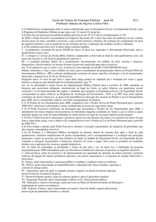 Curso de Testes de Finanças Públicas aula 04                                   9/33
                                Professor Adauto de Aquino e Silva Filho

§ 1o Poderá haver compensação entre as metas estabelecidas para os Orçamentos Fiscal e da Seguridade Social e para
o Programa de Dispêndios Globais de que trata o art. 12, inciso VI, desta Lei.
§ 2o Para fins de realização da audiência pública prevista no art. 9º, § 4º, da Lei Complementar nº 101,
de 2000, o Poder Executivo encaminhará ao Congresso Nacional, até 3 (três) dias antes da audiência ou até o último
dia dos meses de maio, setembro e fevereiro, o que ocorrer primeiro, relatórios de avaliação do cumprimento da meta
de superávit primário, com as justificativas de eventuais desvios e indicação das medidas corretivas adotadas.
§ 3o Os relatórios previstos no § 2o deste artigo conterão também:
I - os parâmetros constantes do inciso XXXII do Anexo II desta Lei, esperados e efetivamente observados, para o
quadrimestre e para o ano;
II - o estoque e o serviço da dívida pública federal, comparando a observada ao final de cada quadrimestre com a do
início do exercício e a do final do quadrimestre anterior; e
III - o resultado primário obtido até o quadrimestre, discriminando, em milhões de reais, receitas e despesas,
obrigatórias e discricionárias, no mesmo formato da previsão atualizada para todo o exercício.
Art. 3o O superávit a que se refere o art. 2o desta Lei será reduzido em até R$ 13.825.000.000,00 (treze
bilhões, oitocentos e vinte e cinco milhões de reais), para o atendimento da programação relativa ao Projeto Piloto de
Investimentos Públicos - PPI, conforme detalhamento constante de anexo específico do projeto e da lei orçamentária,
observado o disposto no § 5o do art. 60 desta Lei.
Parágrafo único. O valor de que trata o caput deste artigo poderá ser ampliado até o montante dos restos a pagar
relativos a despesas cujo identificador de resultado primário seja "3".
Art. 4o As prioridades e metas físicas da Administração Pública Federal para o exercício de 2008, atendidas as
despesas que constituem obrigação constitucional ou legal da União, as ações relativas aos programas sociais
existentes e as de funcionamento dos órgãos e entidades que integram os Orçamentos Fiscal e da Seguridade Social,
correspondem às ações relativas ao Programa de Aceleração do Crescimento - PAC e ao PPI, bem como àquelas
constantes do Anexo I desta Lei, as quais terão precedência na alocação dos recursos no Projeto e na Lei Orçamentária
para 2008, não se constituindo, todavia, em limite à programação da despesa.
§ 1o O Projeto de Lei Orçamentária para 2008, compatível com o Projeto de Lei do Plano Plurianual para o período
2008-2011, observará as prioridades e metas estabelecidas na forma do caput deste artigo.
§ 2o O Poder Executivo justificará, na mensagem que encaminhar o Projeto de Lei Orçamentária para 2008, o
atendimento de outras despesas discricionárias em detrimento daquelas constantes do Anexo a que se refere o caput,
admitido apenas em razão de impossibilidade de ordem técnica ou legal de execução daquelas programações.
§ 3o Fica o Poder Executivo autorizado a promover ajustes na classificação das ações e na estrutura do Anexo de que
trata o caput deste artigo, com o objetivo de compatibilizá-lo com o Projeto de Lei do Plano Plurianual para o período
de 2008-2011.
§ 4o Fica vedada a adoção, pelo Poder Executivo, durante a execução orçamentária, de categorias de prioridades que
não estejam contempladas nesta Lei.
§ 5o Os Poderes e o Ministério Público divulgarão na internet, dentro de sessenta dias após o final de cada
quadrimestre, relatórios simplificados de gestão orçamentária, com o acompanhamento e a avaliação dos principais
programas e ações de governo, por área temática ou órgão, no âmbito do Orçamento Fiscal e da Seguridade Social,
contendo a execução orçamentária e financeira, inclusive de restos a pagar, bem como os produtos ou resultados
obtidos com a aplicação dos recursos, quando disponíveis.
Art. 5o Além de contemplar as prioridades e metas de que trata o art. 4o desta Lei, a elaboração da proposta
orçamentária para 2008 contemplará, pela sua relevância no âmbito de cada área de governo, as seguintes diretrizes:
I - Infra-estrutura: ações de incentivo e de aprimoramento da capacidade de operação da matriz portuária, incluindo
rodovias de ligação de regiões produtoras agrícolas com portos exportadores e a expansão de modais hidroviário e
ferroviário;
II - Justiça: ações relacionadas à segurança pública e combate à violência contra as mulheres;
III - Defesa: ações relacionadas ao reaparelhamento e adequação das forças armadas, segurança e
controle do tráfego aéreo;
IV - Agricultura: ações de apoio à sanidade animal e vegetal e ao desenvolvimento regional,
desenvolvimento sustentável da pesca;
V - Desenvolvimento agrário: ações da reforma agrária e apoio à agricultura familiar;
VI - Integração Nacional: ações relacionadas à defesa civil e infra-estrutura hídrica;
VII - Educação e ciência e tecnologia: ações previstas no Plano de Desenvolvimento da Educação e
implantação de centros tecnológicos;
VIII - Esporte e Cultura: ações relacionadas ao esporte e lazer da cidade, esporte educacional,
preservação do patrimônio histórico e cultural;
 