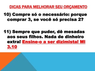 DICAS PARA MELHORAR SEU ORÇAMENTO
10) Compre só o necessário: porque
comprar 3, se você só precisa 2?
11) Sempre que puder, dê mesadas
aos seus filhos. Nada de dinheiro
extra! Ensine-o a ser dizimista! Ml
3.10

 