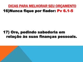 DICAS PARA MELHORAR SEU ORÇAMENTO
16)Nunca fique por fiador: Pv 6.1-5

17) Ore, pedindo sabedoria em
relação às suas finanças pessoais.

 
