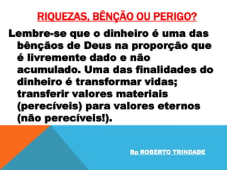 RIQUEZAS, BÊNÇÃO OU PERIGO?
Lembre-se que o dinheiro é uma das
bênçãos de Deus na proporção que
é livremente dado e não
acumulado. Uma das finalidades do
dinheiro é transformar vidas;
transferir valores materiais
(perecíveis) para valores eternos
(não perecíveis!).
Bp ROBERTO TRINDADE

 