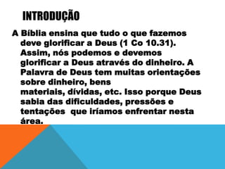 INTRODUÇÃO
A Bíblia ensina que tudo o que fazemos
deve glorificar a Deus (1 Co 10.31).
Assim, nós podemos e devemos
glorificar a Deus através do dinheiro. A
Palavra de Deus tem muitas orientações
sobre dinheiro, bens
materiais, dívidas, etc. Isso porque Deus
sabia das dificuldades, pressões e
tentações que iríamos enfrentar nesta
área.

 