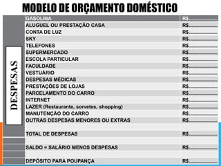 MODELO DE ORÇAMENTO DOMÉSTICO
GASOLINA
ALUGUEL OU PRESTAÇÃO CASA
CONTA DE LUZ
SKY
TELEFONES
SUPERMERCADO
ESCOLA PARTICULAR
FACULDADE
VESTUÁRIO
DESPESAS MÉDICAS
PRESTAÇÕES DE LOJAS
PARCELAMENTO DO CARRO
INTERNET
LAZER (Restaurante, sorvetes, shopping)
MANUTENÇÃO DO CARRO
OUTRAS DESPESAS MENORES OU EXTRAS

R$.....................
R$.....................
R$.....................
R$.....................
R$.....................
R$.....................
R$.....................
R$.....................
R$.....................
R$.....................
R$.....................
R$.....................
R$.....................
R$.....................
R$.....................
R$.....................

TOTAL DE DESPESAS

R$.....................

SALDO = SALÁRIO MENOS DESPESAS

R$.....................

DEPÓSITO PARA POUPANÇA

R$.....................

 