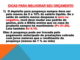 DICAS PARA MELHORAR SEU ORÇAMENTO
1) O depósito para poupança sempre deve ser
pelo menos de 5 a 10% do salário líquido. Se o
saldo do salário menos despesas é zero ou
negativo, você deve mudar seu padrão de
gastos, pois a Bíblia ensina que na casa do
prudente sempre há mantimento (Pv 21.20).
Leia também Ec 5.10.
Obs: A poupança pode ser trocada pelo
pagamento antecipado de prestações cobrada
com juros maiores que o rendimento da
poupança (menos de 1 % ao mês)

 