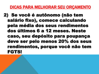 DICAS PARA MELHORAR SEU ORÇAMENTO
2) Se você é autônomo (não tem
salário fixo), comece calculando
pela média dos seus rendimentos
dos últimos 6 a 12 meses. Neste
caso, seu depósito para poupança
deve ser pelo menos 20% dos seus
rendimentos, porque você não tem
FGTS!

 