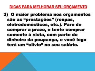 DICAS PARA MELHORAR SEU ORÇAMENTO
3) O maior problema nos orçamentos
são as “prestações” (roupas,
eletrodomésticos, etc.). Pare de
comprar a prazo, e tente comprar
somente á vista, com parte do
dinheiro da poupança, e você logo
terá um “alívio” no seu salário.

 