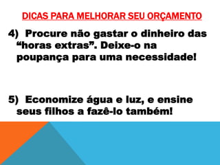 DICAS PARA MELHORAR SEU ORÇAMENTO
4) Procure não gastar o dinheiro das
“horas extras”. Deixe-o na
poupança para uma necessidade!

5) Economize água e luz, e ensine
seus filhos a fazê-lo também!

 