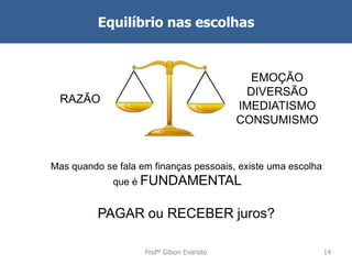 Equilíbrio nas escolhas

EMOÇÃO
DIVERSÃO
IMEDIATISMO
CONSUMISMO

RAZÃO

Mas quando se fala em finanças pessoais, existe uma escolha

que é FUNDAMENTAL

PAGAR ou RECEBER juros?
Profº Gilson Evaristo

14

 