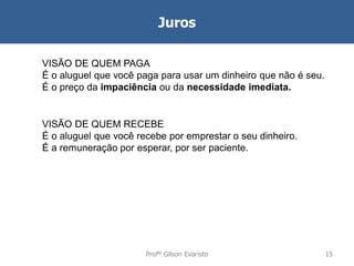 Juros
VISÃO DE QUEM PAGA
É o aluguel que você paga para usar um dinheiro que não é seu.
É o preço da impaciência ou da necessidade imediata.

VISÃO DE QUEM RECEBE
É o aluguel que você recebe por emprestar o seu dinheiro.
É a remuneração por esperar, por ser paciente.

Profº Gilson Evaristo

15

 