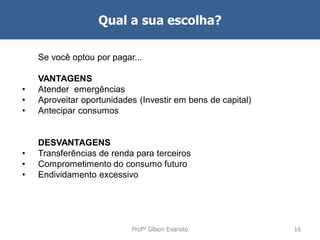 Qual a sua escolha?
Se você optou por pagar...

•
•
•

VANTAGENS
Atender emergências
Aproveitar oportunidades (Investir em bens de capital)
Antecipar consumos

•
•
•

DESVANTAGENS
Transferências de renda para terceiros
Comprometimento do consumo futuro
Endividamento excessivo

Profº Gilson Evaristo

16

 