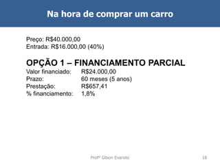 Na hora de comprar um carro
Preço: R$40.000,00
Entrada: R$16.000,00 (40%)

OPÇÃO 1 – FINANCIAMENTO PARCIAL
Valor financiado:
Prazo:
Prestação:
% financiamento:

R$24.000,00
60 meses (5 anos)
R$657,41
1,8%

Profº Gilson Evaristo

18

 