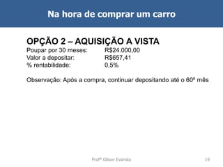 Na hora de comprar um carro
OPÇÃO 2 – AQUISIÇÃO A VISTA
Poupar por 30 meses:
Valor a depositar:
% rentabilidade:

R$24.000,00
R$657,41
0,5%

Observação: Após a compra, continuar depositando até o 60º mês

Profº Gilson Evaristo

19

 