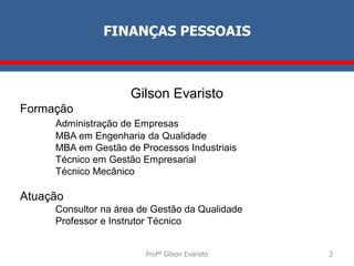 FINANÇAS PESSOAIS

Gilson Evaristo
Formação
Administração de Empresas
MBA em Engenharia da Qualidade
MBA em Gestão de Processos Industriais
Técnico em Gestão Empresarial
Técnico Mecânico

Atuação
Consultor na área de Gestão da Qualidade
Professor e Instrutor Técnico
Profº Gilson Evaristo

2

 