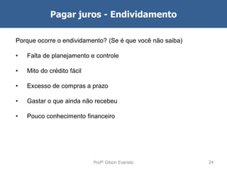 Pagar juros - Endividamento
Porque ocorre o endividamento? (Se é que você não saiba)
•

Falta de planejamento e controle

•

Mito do crédito fácil

•

Excesso de compras a prazo

•

Gastar o que ainda não recebeu

•

Pouco conhecimento financeiro

Profº Gilson Evaristo

24

 