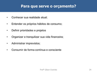Para que serve o orçamento?
•

Conhecer sua realidade atual;

•

Entender os próprios hábitos de consumo;

•

Definir prioridades e projetos

•

Organizar e tranquilizar sua vida financeira;

•

Administrar imprevistos;

•

Consumir de forma contínua e consciente

Profº Gilson Evaristo

34

 