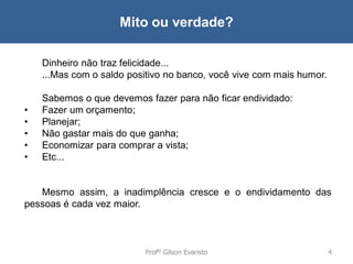 Mito ou verdade?
Dinheiro não traz felicidade...
...Mas com o saldo positivo no banco, você vive com mais humor.

•
•
•
•
•

Sabemos o que devemos fazer para não ficar endividado:
Fazer um orçamento;
Planejar;
Não gastar mais do que ganha;
Economizar para comprar a vista;
Etc...

Mesmo assim, a inadimplência cresce e o endividamento das
pessoas é cada vez maior.

Profº Gilson Evaristo

4

 