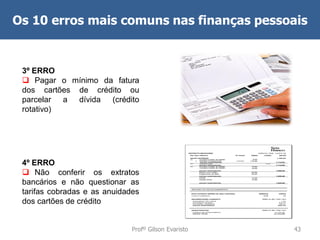 Os 10 erros mais comuns nas finanças pessoais

3º ERRO
 Pagar o mínimo da fatura
dos cartões de crédito ou
parcelar a dívida (crédito
rotativo)

4º ERRO
 Não conferir os extratos
bancários e não questionar as
tarifas cobradas e as anuidades
dos cartões de crédito
Profº Gilson Evaristo

43

 