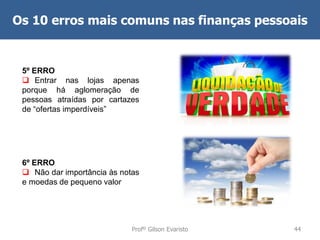 Os 10 erros mais comuns nas finanças pessoais

5º ERRO
 Entrar nas lojas apenas
porque há aglomeração de
pessoas atraídas por cartazes
de “ofertas imperdíveis”

6º ERRO
 Não dar importância às notas
e moedas de pequeno valor

Profº Gilson Evaristo

44

 