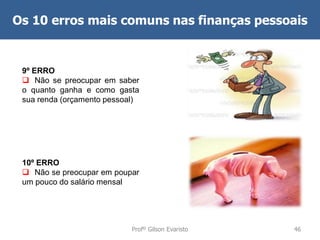 Os 10 erros mais comuns nas finanças pessoais

9º ERRO
 Não se preocupar em saber
o quanto ganha e como gasta
sua renda (orçamento pessoal)

10º ERRO
 Não se preocupar em poupar
um pouco do salário mensal

Profº Gilson Evaristo

46

 
