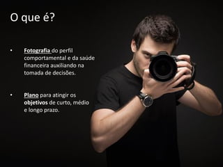 • Fotografia do perfil
comportamental e da saúde
financeira auxiliando na
tomada de decisões.
• Plano para atingir os
objetivos de curto, médio
e longo prazo.
O que é?
 