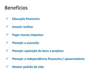  Educação financeira
 Investir melhor
 Pagar menos impostos
 Planejar a sucessão
 Planejar aquisição de bens e projetos
 Planejar a independência financeira / aposentadoria
 Manter padrão de vida
Benefícios
 