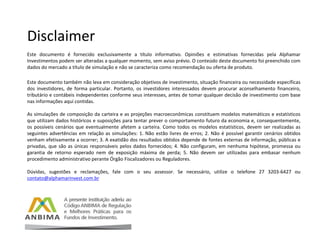 Disclaimer
Este documento é fornecido exclusivamente a título informativo. Opiniões e estimativas fornecidas pela Alphamar
Investimentos podem ser alteradas a qualquer momento, sem aviso prévio. O conteúdo deste documento foi preenchido com
dados do mercado a título de simulação e não se caracteriza como recomendação ou oferta de produto.
Este documento também não leva em consideração objetivos de investimento, situação financeira ou necessidade específicas
dos investidores, de forma particular. Portanto, os investidores interessados devem procurar aconselhamento financeiro,
tributário e contábeis independentes conforme seus interesses, antes de tomar qualquer decisão de investimento com base
nas informações aqui contidas.
As simulações de composição da carteira e as projeções macroeconômicas constituem modelos matemáticos e estatísticos
que utilizam dados históricos e suposições para tentar prever o comportamento futuro da economia e, consequentemente,
os possíveis cenários que eventualmente afetem a carteira. Como todos os modelos estatísticos, devem ser realizadas as
seguintes advertências em relação as simulações: 1. Não estão livres de erros; 2. Não é possível garantir cenários obtidos
venham efetivamente a ocorrer; 3. A exatidão dos resultados obtidos depende de fontes externas de informação, públicas e
privadas, que são as únicas responsáveis pelos dados fornecidos; 4. Não configuram, em nenhuma hipótese, promessa ou
garantia de retorno esperado nem de exposição máxima de perda; 5. Não devem ser utilizadas para embasar nenhum
procedimento administrativo perante Órgão Fiscalizadores ou Reguladores.
Dúvidas, sugestões e reclamações, fale com o seu assessor. Se necessário, utilize o telefone 27 3203-6427 ou
contato@alphamarinvest.com.br
 