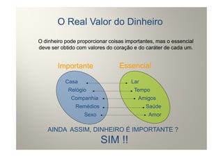 O Real Valor do Dinheiro
O dinheiro pode proporcionar coisas importantes, mas o essencial
deve ser obtido com valores do coração e do caráter de cada um.


        Importante               Essencial

           Casa                       Lar
            Relógio                    Tempo
             Companhia                   Amigos
               Remédios                     Saúde
                  Sexo                       Amor

   AINDA ASSIM, DINHEIRO É IMPORTANTE ?
                          SIM !!
 