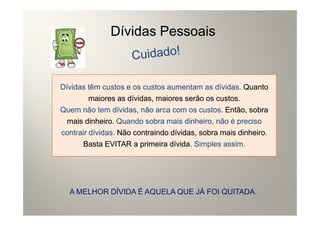 Dívidas Pessoais


Dívidas têm custos e os custos aumentam as dívidas. Quanto
         maiores as dívidas, maiores serão os custos.
Quem não tem dívidas, não arca com os custos. Então, sobra
  mais dinheiro. Quando sobra mais dinheiro, não é preciso
contrair dívidas. Não contraindo dívidas, sobra mais dinheiro.
      Basta EVITAR a primeira dívida. Simples assim.




  A MELHOR DÍVIDA É AQUELA QUE JÁ FOI QUITADA.
 
