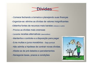 Dívidas
- Comece fechando a torneira e planejando suas finanças

-Organize-se: elimine as dívidas de valores insignificantes
  rganize-
-Obtenha fontes de recursos mais baratas (reduza o custo)

- Priorize as dívidas mais onerosas

- Levante receitas alternativas (desmobilize)

- Mantenha o controle e a disposição para pagar

- Evite multas e juros moratórios – Seja pontual

- Não admita a hipótese de contrair novas dívidas.

- Afaste-se de pré-datados e parcelamentos
   faste-      pré-
- Renegocie taxas, prazos e condições
 