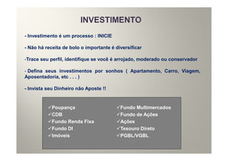 - Investimento é um processo : INICIE

- Não há receita de bolo o importante é diversificar

-Trace seu perfil, identifique se você é arrojado, moderado ou conservador

- Defina seus investimentos por sonhos ( Apartamento, Carro, Viagem,
Aposentadoria, etc . . . )

- Invista seu Dinheiro não Aposte !!


            Poupança                      Fundo Multimercados
            CDB                           Fundo de Ações
            Fundo Renda Fixa              Ações
            Fundo DI                      Tesouro Direto
            Imóveis                       PGBL/VGBL
 