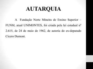 A Fundação Norte Mineira de Ensino Superior –
FUNM, atual UNIMONTES, foi criada pela lei estadual nº
2.615, de 24 de maio de 1962, de autoria do ex-deputado
Cícero Dumont.
AUTARQUIA
 