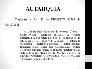 Conforme o Art. 1º do DECRETO 45799 de
06/12/2011.
A Universidade Estadual de Montes Claros –
UNIMONTES, autarquia estadual de regime
especial, a que se refere a alínea “h” do inciso III do
art. 12 da Lei Delegada nº 179, de 2011, é dotada de
autonomia didático-científica, administrativa,
financeira e disciplinar, com personalidade jurídica
de direito público, prazo de duração indeterminado,
sede e foro no Município de Montes Claros e se
vincula à Secretaria de Estado de Ciência, Tecnologia
e Ensino Superior - SECTES.
AUTARQUIA
 