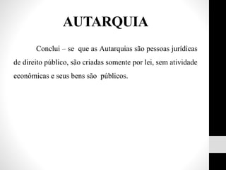 Conclui – se que as Autarquias são pessoas jurídicas
de direito público, são criadas somente por lei, sem atividade
econômicas e seus bens são públicos.
AUTARQUIA
 