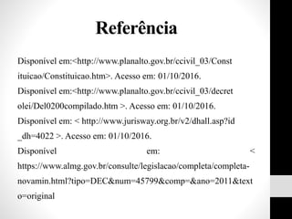 Referência
Disponível em:<http://www.planalto.gov.br/ccivil_03/Const
ituicao/Constituicao.htm>. Acesso em: 01/10/2016.
Disponível em:<http://www.planalto.gov.br/ccivil_03/decret
olei/Del0200compilado.htm >. Acesso em: 01/10/2016.
Disponível em: < http://www.jurisway.org.br/v2/dhall.asp?id
_dh=4022 >. Acesso em: 01/10/2016.
Disponível em: <
https://www.almg.gov.br/consulte/legislacao/completa/completa-
novamin.html?tipo=DEC&num=45799&comp=&ano=2011&text
o=original
 