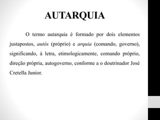 O termo autarquia é formado por dois elementos
justapostos, autós (próprio) e arquia (comando, governo),
significando, à letra, etimologicamente, comando próprio,
direção própria, autogoverno, conforme a o doutrinador José
Cretella Junior.
AUTARQUIA
 