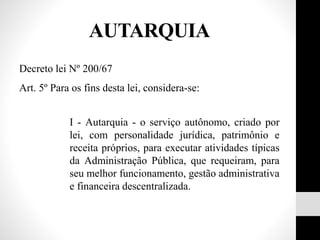 AUTARQUIA
Decreto lei Nº 200/67
Art. 5º Para os fins desta lei, considera-se:
I - Autarquia - o serviço autônomo, criado por
lei, com personalidade jurídica, patrimônio e
receita próprios, para executar atividades típicas
da Administração Pública, que requeiram, para
seu melhor funcionamento, gestão administrativa
e financeira descentralizada.
 