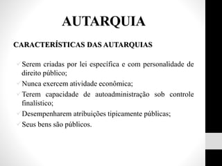 CARACTERÍSTICAS DAS AUTARQUIAS
Serem criadas por lei específica e com personalidade de
direito público;
Nunca exercem atividade econômica;
Terem capacidade de autoadministração sob controle
finalístico;
Desempenharem atribuições tipicamente públicas;
Seus bens são públicos.
AUTARQUIA
 