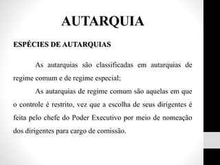 ESPÉCIES DE AUTARQUIAS
As autarquias são classificadas em autarquias de
regime comum e de regime especial;
As autarquias de regime comum são aquelas em que
o controle é restrito, vez que a escolha de seus dirigentes é
feita pelo chefe do Poder Executivo por meio de nomeação
dos dirigentes para cargo de comissão.
AUTARQUIA
 