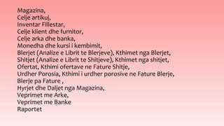 Magazina,
Celje artikuj,
Inventar Fillestar,
Celje klient dhe furnitor,
Celje arka dhe banka,
Monedha dhe kursi i kembimit,
Blerjet (Analize e Librit te Blerjeve), Kthimet nga Blerjet,
Shitjet (Analize e Librit te Shitjeve), Kthimet nga shitjet,
Ofertat, Kthimi ofertave ne Fature Shitje,
Urdher Porosia, Kthimi i urdher porosive ne Fature Blerje,
Blerje pa Fature ,
Hyrjet dhe Daljet nga Magazina,
Veprimet me Arke,
Veprimet me Banke
Raportet
 