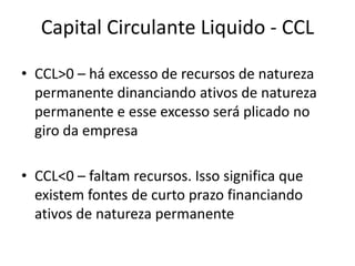 Capital Circulante Liquido - CCL
• CCL>0 – há excesso de recursos de natureza
permanente dinanciando ativos de natureza
permanente e esse excesso será plicado no
giro da empresa
• CCL<0 – faltam recursos. Isso significa que
existem fontes de curto prazo financiando
ativos de natureza permanente

 