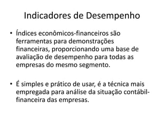 Indicadores de Desempenho
• Índices econômicos-financeiros são
ferramentas para demonstrações
financeiras, proporcionando uma base de
avaliação de desempenho para todas as
empresas do mesmo segmento.
• É simples e prático de usar, é a técnica mais
empregada para análise da situação contábilfinanceira das empresas.

 