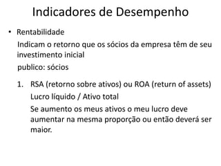 Indicadores de Desempenho
• Rentabilidade
Indicam o retorno que os sócios da empresa têm de seu
investimento inicial
publico: sócios
1. RSA (retorno sobre ativos) ou ROA (return of assets)
Lucro líquido / Ativo total
Se aumento os meus ativos o meu lucro deve
aumentar na mesma proporção ou então deverá ser
maior.

 