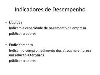 Indicadores de Desempenho
• Liquidez
Indicam a capacidade de pagamento da empresa
público: credores
• Endividamento
Indicam o comprometimento dos ativos na empresa
em relação a terceiros
público: credores

 