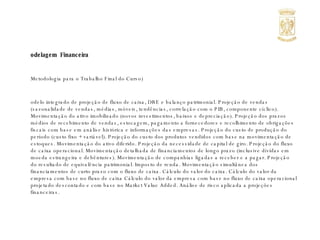 Modelagem  Financeira (Metodologia para o Trabalho Final do Curso) Modelo integrado de projeção de fluxo de caixa, DRE e balanço patrimonial. Projeção de vendas (sazonalidade de vendas, médias, móveis, tendências, correlação com o PIB, componente cíclico). Movimentação do ativo imobilizado (novos investimentos, baixos e depreciação). Projeção dos prazos médios de recebimento de vendas, estocagem, pagamento a fornecedores e recolhimento de obrigações fiscais com base em análise histórica e informações das empresas. Projeção do custo de produção do período (custo fixo + variável). Projeção do custo dos produtos vendidos com base na movimentação de estoques. Movimentação do ativo diferido. Projeção da necessidade de capital de giro. Projeção do fluxo de caixa operacional. Movimentação detalhada de financiamentos de longo prazo (inclusive dívidas em moeda estrangeira e debêntures). Movimentação de companhias ligadas a receber e a pagar. Projeção do resultado de equivalência patrimonial. Imposto de renda. Movimentação simultânea dos financiamentos de curto prazo com o fluxo de caixa. Cálculo do valor do caixa. Cálculo do valor da empresa com base no fluxo de caixa Cálculo do valor da empresa com base no fluxo de caixa operacional projetado descontado e com base no Market Value Added. Análise de risco aplicada a projeções financeiras. 