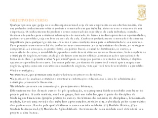 OBJETIVO DO CURSO Qualquer pessoa que galga no escalão organizacional, seja ele um empresário ou um alto funcionário, têm um profundo conhecimento sobre o produto e o mercado em que trabalha; visto ser esse o sucesso de sua empreitada. O conhecimento do produto e o tino comercial são específicos de cada individuo; contudo, técnicas adequadas para estruturar informações de mercado, de forma a melhor aproveitar as oportunidades, podem ser aprendidas, seja em livro ou em sala de aula. Conhecer profundamente o mercado é de extrema importância para qualquer gestor, mas esta não é uma condição única para o administrador e seu sucesso. Para gerenciar com sucesso há de: conhecer: seus concorrentes, as características do cliente, as vantagens competitivas, as ameaças, os pontos fortes, os pontos fracos, o canal de distribuição, os custos, a necessidade de caixa, a rentabilidade, quando e onde deverá obter os recursos financeiros. Saber explicitar a estratégia do negócio, ter uma avaliação do futuro com maior reflexão, comunicar ações operacionais de forma mais clara e permitir avaliar “a posteriori” quais os tropeços podem ser evitados no futuro, é objetivo quanto ao aprendizado no curso. Em outras palavras, ao término do curso você estará apto a mapear um negócio, agindo como um executivo ou consultor de negócio, visto que você terá desenvolvido e aprendido: Visão estratégica; Instrumentais, que permitam uma maior eficiência no processo decisório; Capacidade de analisar, estruturar e sintetizar as informações relacionadas à área de administração: estratégica, comercial e financeira; Habilidades pessoais em comunicação, planejamento e liderança. Diferentemente dos demais cursos de pós-graduação, seu programa foi desenvolvido com base no projeto prático. A cada matéria, você em grupo, fará um trabalho, que é parte da disciplina de Modelagem Financeira (projeto prático do curso). Ao término do conjunto de disciplinas, denominado modulo, haverá uma revisão dos trabalhos apresentados; revisão esta, subsidiada pelos comentários dos professores. Razão pela qual dividimos o curso em três módulos: (1) Modulo  Básico; (2) o Modulo Instrumental; (3) Modulo da Aplicabilidade. Ao término de cada módulo você defenderá seu projeto a uma banca.  