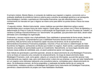 O primeiro módulo, Modulo Básico, é composto de matérias que mapeiam o negócio, concluindo com a avaliação detalhada da ambiência interna e externa para a escolha da estratégia genérica a ser perseguida. Essa estratégia é, também, suportada por informações financeiras, que são relevantes tanto para o conhecimento do mercado em que o negócio se insere como para definir os pontos fortes e fracos da nossa empresa.   O segundo módulo , Modulo Instrumental,  possui matérias que permitem determinar ações a serem empreendidas para o sucesso futuro de nosso negócio. Essas ações, que contam com o Plano de Marketing, a determinação do Preço e Custo do Produto e a estruturação da Organização com seu Processo de Trabalho, os cenários e políticas macroeconômicas e os “benchmarks” de qualidade, que para terem bom êxito, devem estar alinhadas com a Estratégia da organização. Finalmente, o terceiro módulo visa a Aplicabilidade. Esta viabilidade é apresentada de forma ampla, desde da financeira até a jurídica. Compreendemos que a viabilidade financeira deverá constar com uma análise econômica, feita de forma como se fossemos captar recursos de terceiros: há de se apresentar os Demonstrativos Econômicos Financeiros projetados, incluindo o Fluxo de Caixa e a determinação do Valor Econômico do Negócio, conhecendo os tributos que incidem no negócio. Assim sendo, o participante estará fazendo uma análise de oportunidade quanto ao investimento. Naturalmente, os riscos legais deverão estar inclusos nessa análise de viabilidade; pois, só assim poderemos operar com segurança. Este método de aprendizado o permitirá aprender, através do desenvolvimento de uma Modelagem Financeira, como se fosse um executivo e/ou consultor do empreendimento. Ao longo do desenvolvimento desta Modelagem Financeira, você, como gestor, adquire um conjunto de informações, que permite apreciar mais profundamente seu negócio; seja, para você desenvolver o plano de sua empresa, ou seja, por estar trabalhando em um negócio como estivesse realizando uma consultoria externa, contratadas para o desenvolvimento do plano. Os professores ensinam, de forma pragmática, a realização de tarefas dentro de um campo de conhecimento, moldados a prática e a Modelagem de Projetos como Instrumento de Estratégias Financeiras, permitindo o desenvolvimento do projeto com mais habilidade e facilidade. 